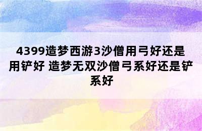 4399造梦西游3沙僧用弓好还是用铲好 造梦无双沙僧弓系好还是铲系好